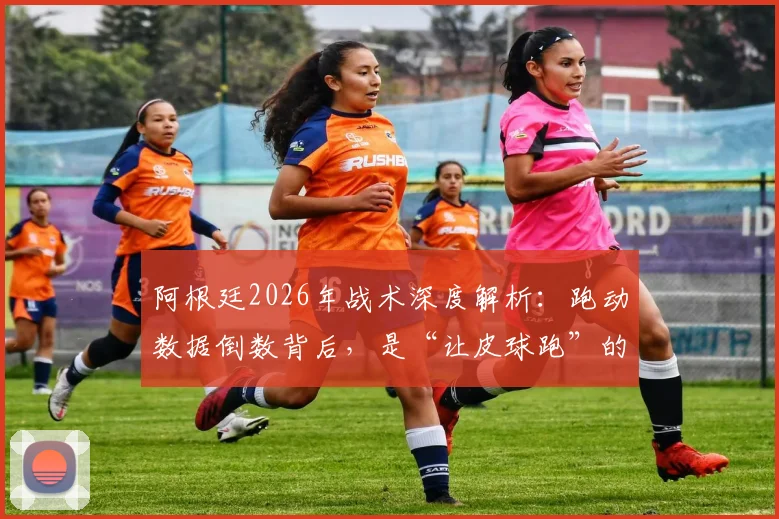 阿根廷2026年战术深度解析：跑动数据倒数背后，是“让皮球跑”的艺术还是隐患？