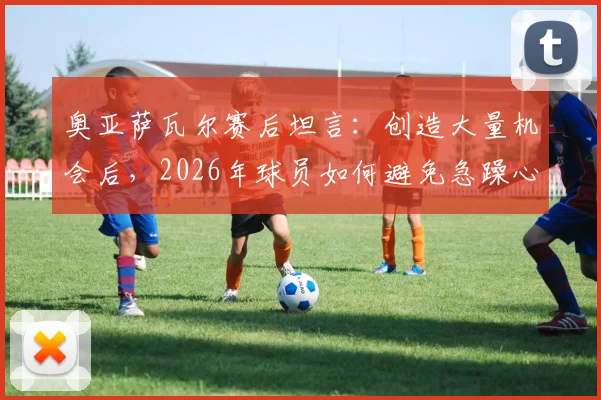 奥亚萨瓦尔赛后坦言：创造大量机会后，2026年球员如何避免急躁心态提升进球效率？