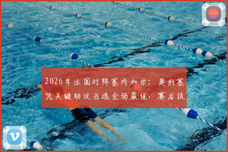 2026年法国对阵塞内加尔:奥利塞凭关键助攻当选全场最佳,赛后技术统计与球员表现深度解读