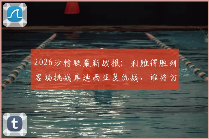 2026沙特联最新战报：利雅得胜利客场挑战库迪西亚复仇战，谁将打破主场不败神话？