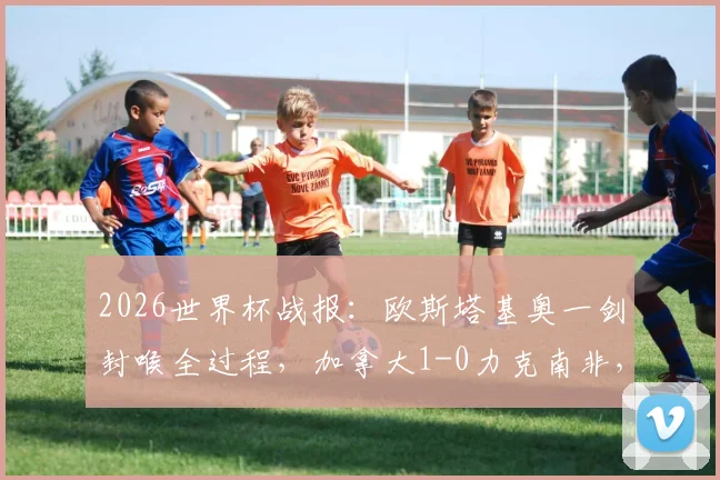 2026世界杯战报：欧斯塔基奥一剑封喉全过程，加拿大1-0力克南非，历史首进16强意味着什么