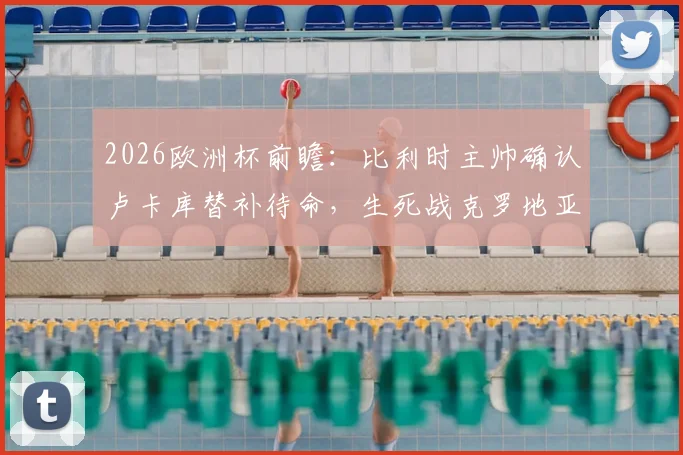 2026欧洲杯前瞻：比利时主帅确认卢卡库替补待命，生死战克罗地亚全力争胜，战术解析与首发阵容预测