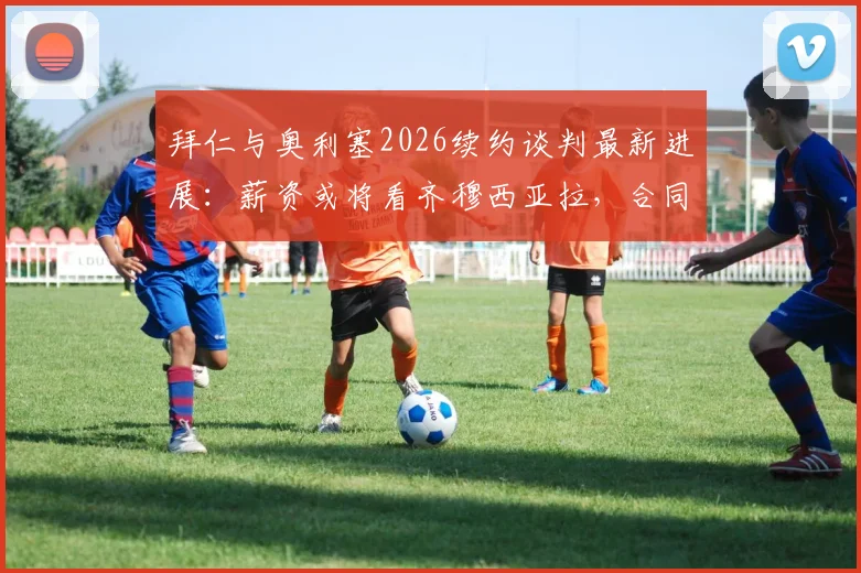 拜仁与奥利塞2026续约谈判最新进展：薪资或将看齐穆西亚拉，合同细节与未来前景深度分析