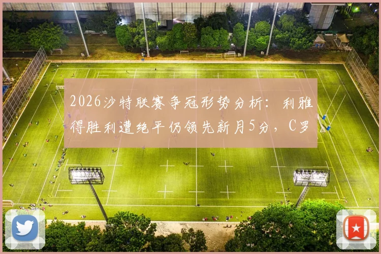 2026沙特联赛争冠形势分析：利雅得胜利遭绝平仍领先新月5分，C罗领衔球队掌握夺冠主动权
