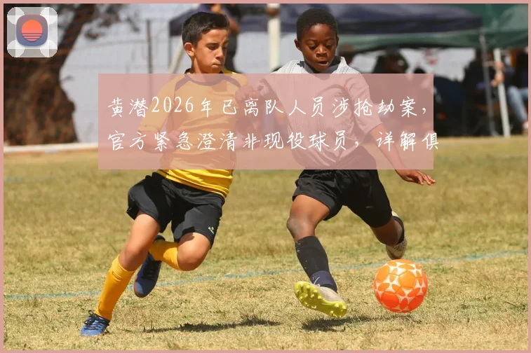 黄潜2026年已离队人员涉抢劫案,官方紧急澄清非现役球员,详解俱乐部舆情处理流程