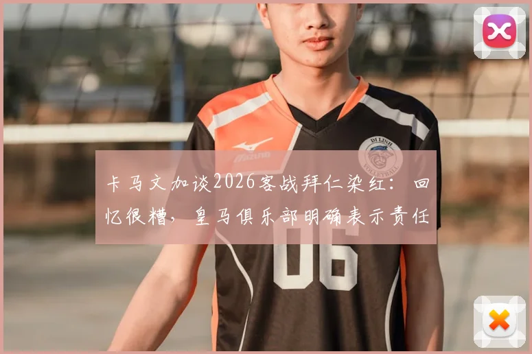 卡马文加谈2026客战拜仁染红:回忆很糟,皇马俱乐部明确表示责任不在我,详解争议焦点