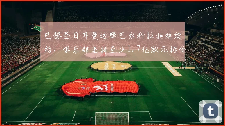 巴黎圣日耳曼边锋巴尔科拉拒绝续约，俱乐部坚持至少1.7亿欧元标价，2026年合同到期去向分析