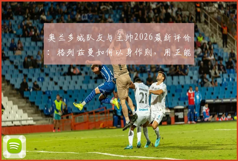 奥兰多城队友与主帅2026最新评价：格列兹曼如何以身作则，用正能量带动全队？