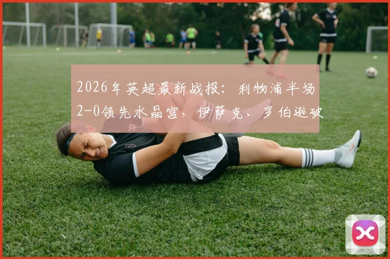 2026年英超最新战报:利物浦半场2-0领先水晶宫,伊萨克、罗伯逊破门建功,附全场视频集锦与战术分析