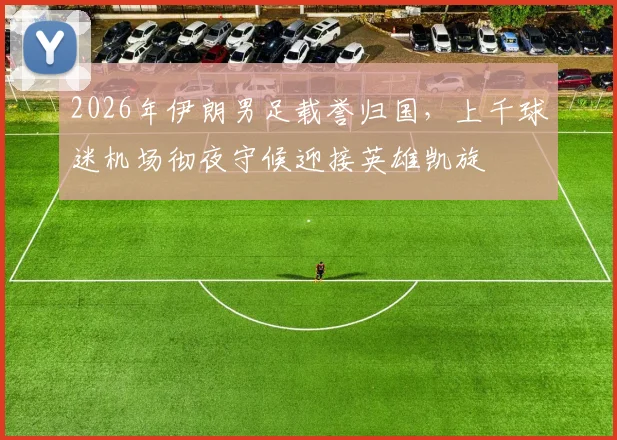 2026年伊朗男足载誉归国，上千球迷机场彻夜守候迎接英雄凯旋