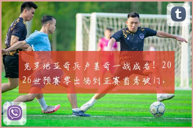 克罗地亚奇兵卢基奇一战成名！2026世预赛零出场到正赛首秀破门，他是谁？