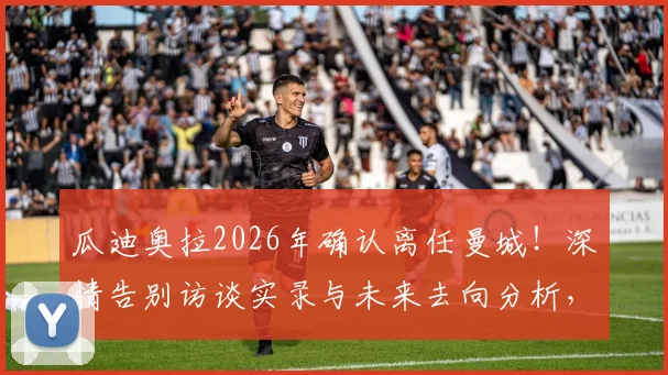 瓜迪奥拉2026年确认离任曼城！深情告别访谈实录与未来去向分析，附执教生涯关键数据回顾
