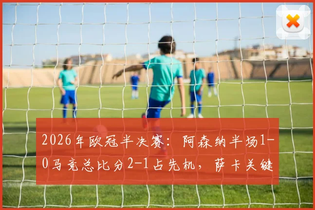 2026年欧冠半决赛：阿森纳半场1-0马竞总比分2-1占先机，萨卡关键补射破门回顾与技术解析
