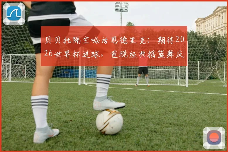 贝贝托隔空喊话恩德里克：期待2026世界杯进球，重现经典摇篮舞庆祝动作背后含义解读