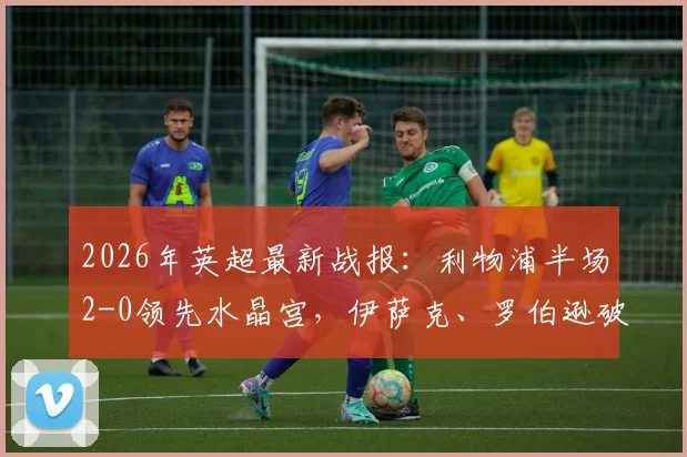 2026年英超最新战报：利物浦半场2-0领先水晶宫，伊萨克、罗伯逊破门建功，附全场视频集锦与战术分析