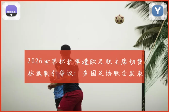 2026世界杯扩军遭欧足联主席切费林抵制引争议:多国足协联合发表反对声明具体内容解读