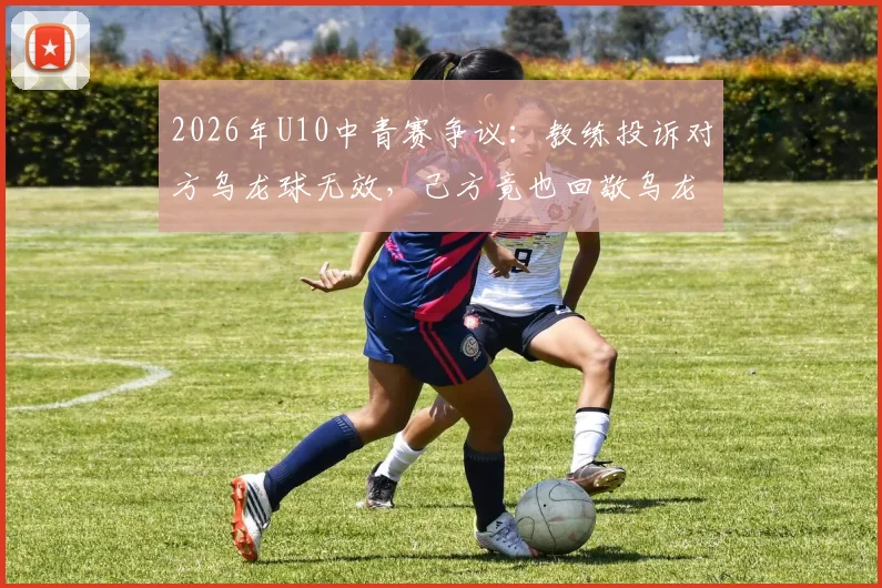 2026年U10中青赛争议:教练投诉对方乌龙球无效,己方竟也回敬乌龙,青少年足球公平性遭质疑
