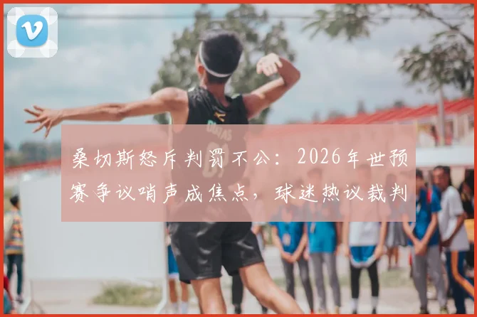 桑切斯怒斥判罚不公：2026年世预赛争议哨声成焦点，球迷热议裁判判罚尺度究竟该如何界定