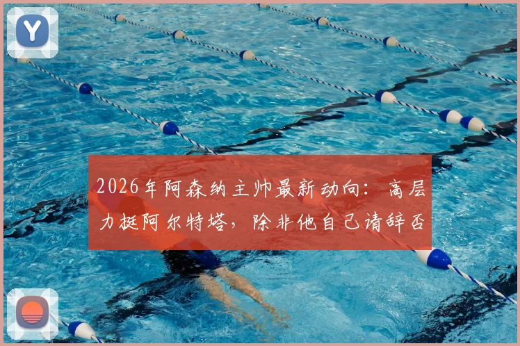 2026年阿森纳主帅最新动向：高层力挺阿尔特塔，除非他自己请辞否则帅位稳固，附球迷关心的问题汇总