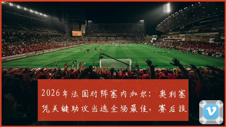 2026年法国对阵塞内加尔：奥利塞凭关键助攻当选全场最佳，赛后技术统计与球员表现深度解读