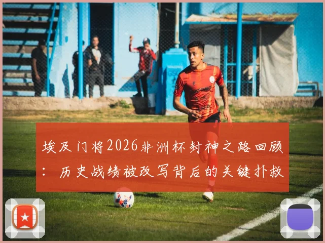 埃及门将2026非洲杯封神之路回顾：历史战绩被改写背后的关键扑救与球队晋级决赛深度分析