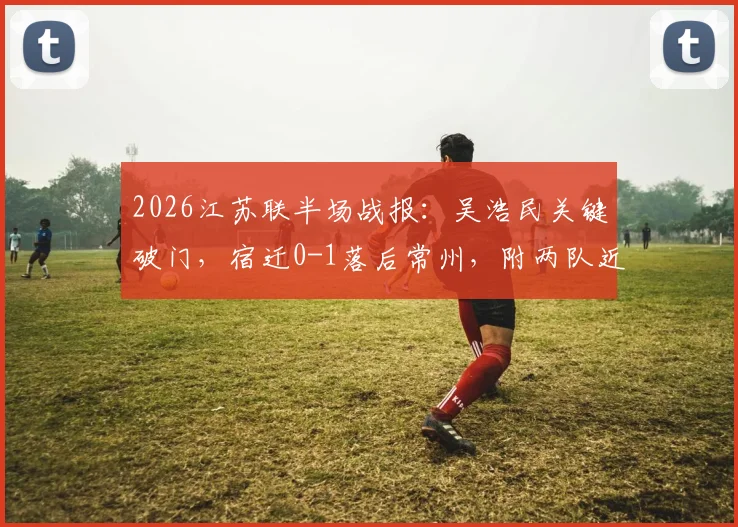 2026江苏联半场战报:吴浩民关键破门,宿迁0-1落后常州,附两队近期交锋记录与球员分析