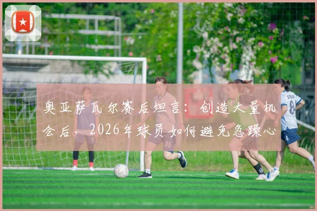 奥亚萨瓦尔赛后坦言：创造大量机会后，2026年球员如何避免急躁心态提升进球效率？