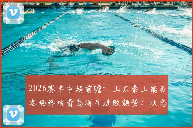 2026赛季中超前瞻:山东泰山能否客场终结青岛海牛连败颓势?状态回暖与保级困境深度分析