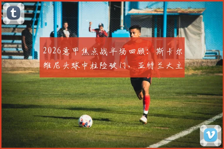 2026意甲焦点战半场回顾：斯卡尔维尼头球中柱险破门，亚特兰大主场0-0暂平尤文图斯