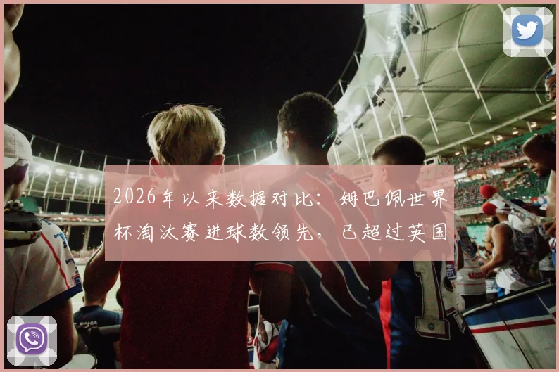 2026年以来数据对比:姆巴佩世界杯淘汰赛进球数领先,已超过英国西班牙葡萄牙等队总和