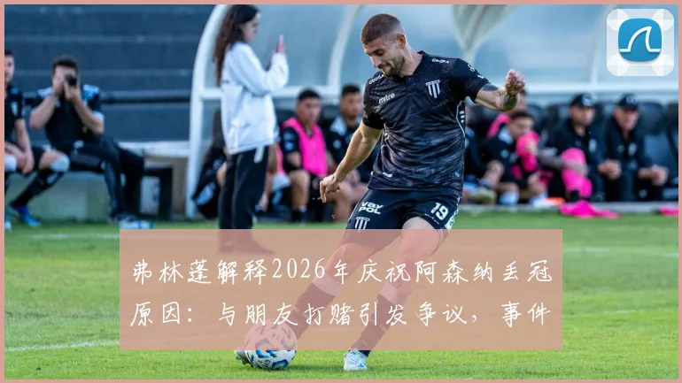 弗林蓬解释2026年庆祝阿森纳丢冠原因:与朋友打赌引发争议,事件回顾与球员回应