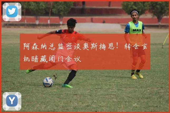 阿森纳总监密谈奥斯梅恩！转会玄机暗藏闭门会议