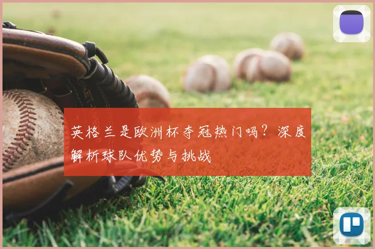 英格兰是欧洲杯夺冠热门吗？深度解析球队优势与挑战