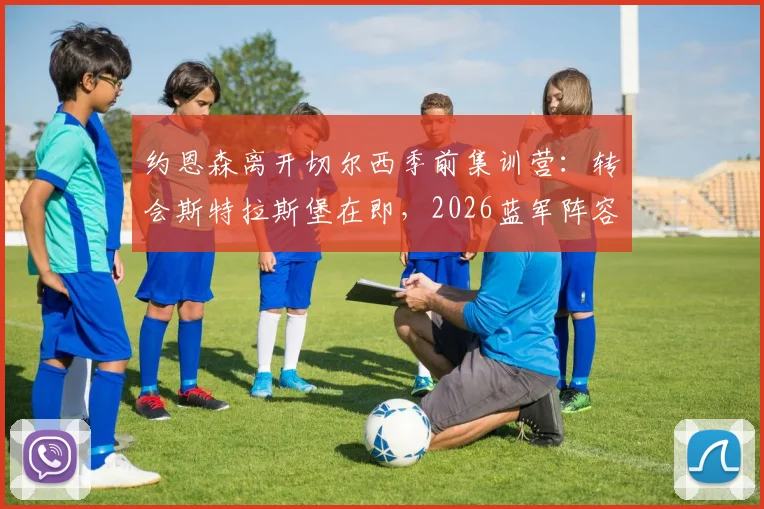 约恩森离开切尔西季前集训营：转会斯特拉斯堡在即，2026蓝军阵容调整开启