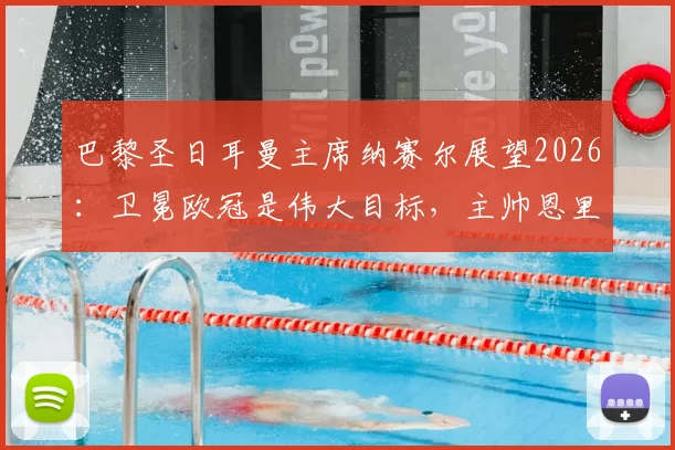 巴黎圣日耳曼主席纳赛尔展望2026:卫冕欧冠是伟大目标,主帅恩里克是长期计划核心