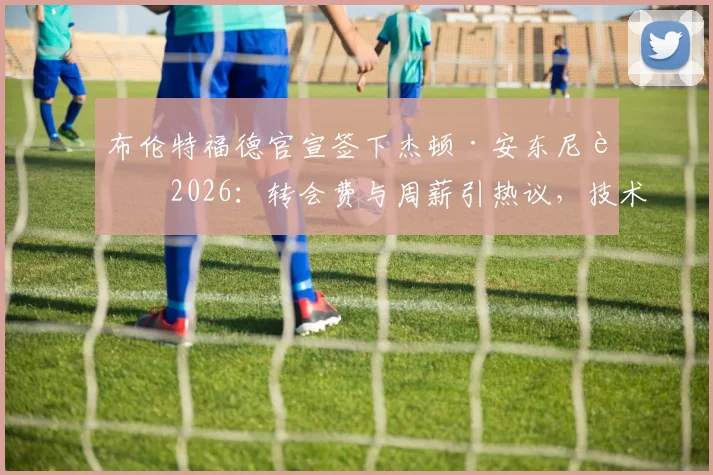 布伦特福德官宣签下杰顿·安东尼至2026:转会费与周薪引热议,技术特点深度剖析