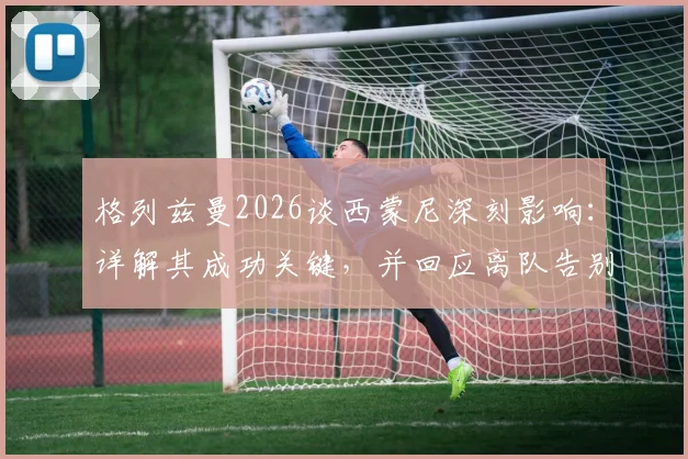 格列兹曼2026谈西蒙尼深刻影响：详解其成功关键，并回应离队告别时刻