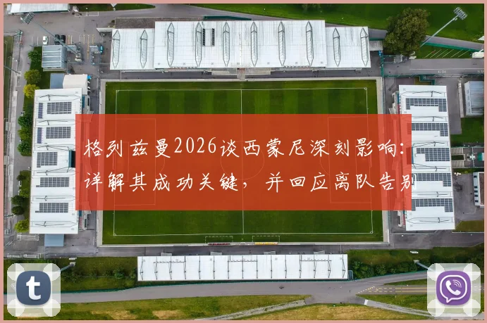 格列兹曼2026谈西蒙尼深刻影响:详解其成功关键,并回应离队告别时刻