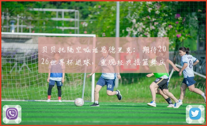 贝贝托隔空喊话恩德里克：期待2026世界杯进球，重现经典摇篮舞庆祝动作背后含义解读