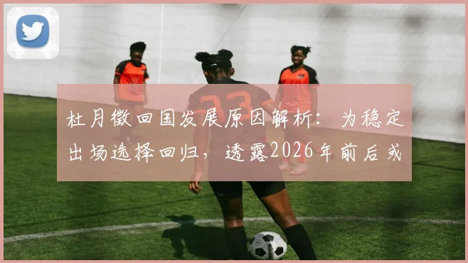 杜月徵回国发展原因解析：为稳定出场选择回归，透露2026年前后或再次留洋计划