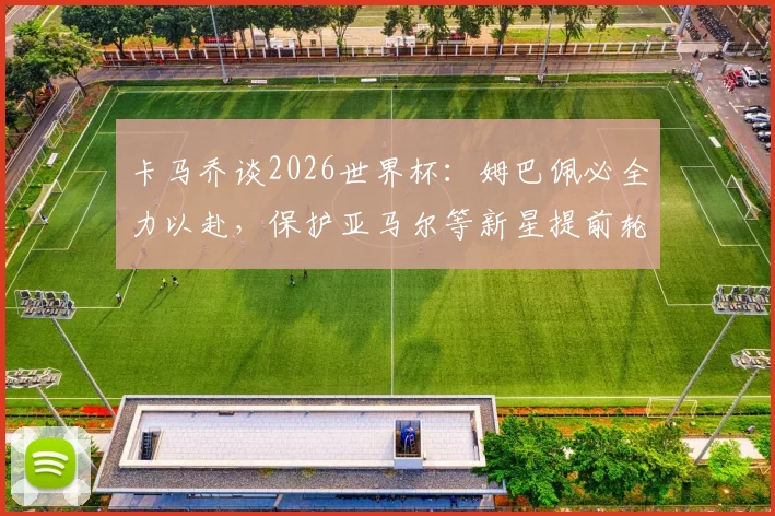 卡马乔谈2026世界杯:姆巴佩必全力以赴,保护亚马尔等新星提前轮休至关重要