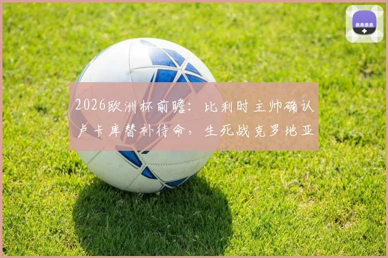 2026欧洲杯前瞻：比利时主帅确认卢卡库替补待命，生死战克罗地亚全力争胜，战术解析与首发阵容预测