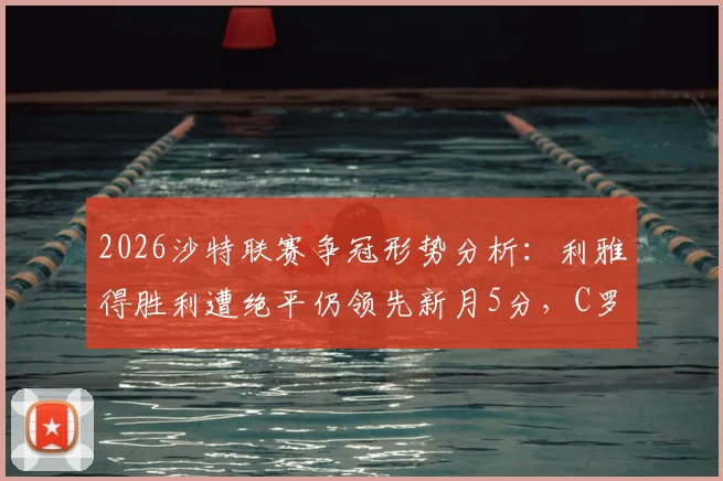 2026沙特联赛争冠形势分析：利雅得胜利遭绝平仍领先新月5分，C罗领衔球队掌握夺冠主动权