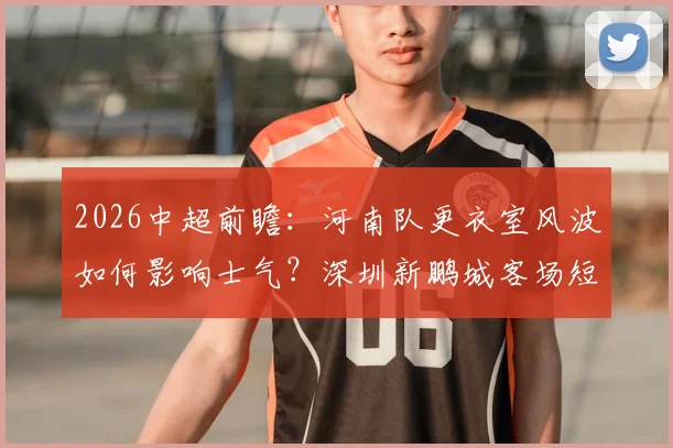 2026中超前瞻：河南队更衣室风波如何影响士气？深圳新鹏城客场短板在哪