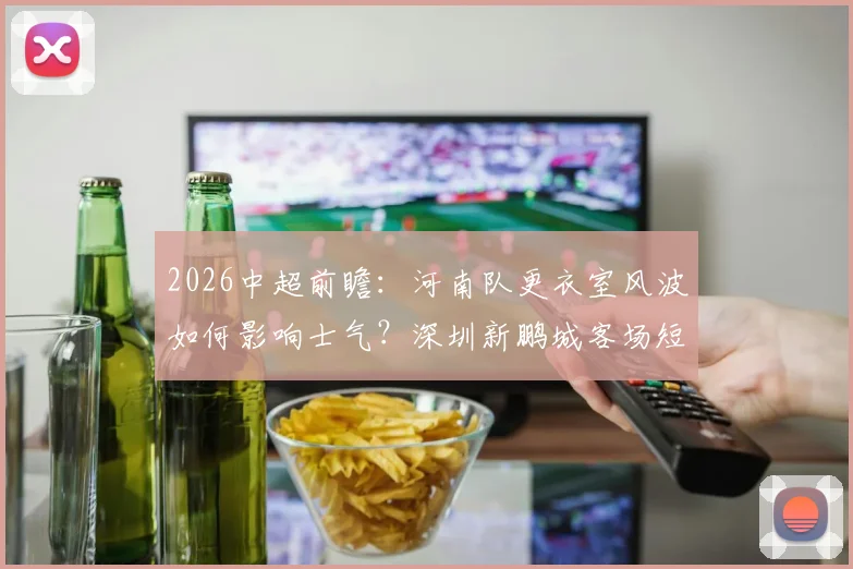 2026中超前瞻：河南队更衣室风波如何影响士气？深圳新鹏城客场短板在哪