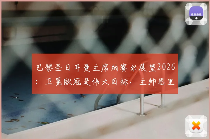 巴黎圣日耳曼主席纳赛尔展望2026：卫冕欧冠是伟大目标，主帅恩里克是长期计划核心