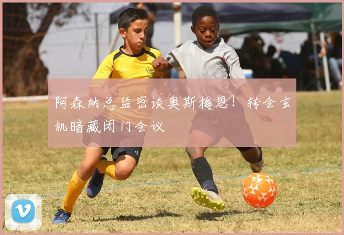 阿森纳总监密谈奥斯梅恩!转会玄机暗藏闭门会议