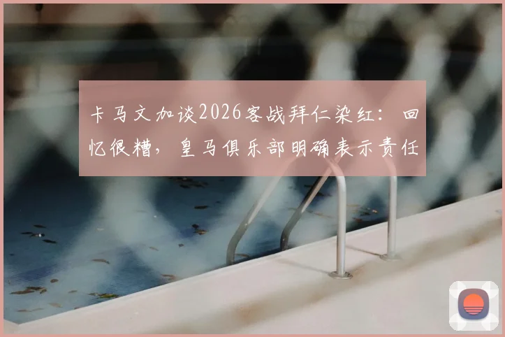卡马文加谈2026客战拜仁染红：回忆很糟，皇马俱乐部明确表示责任不在我，详解争议焦点