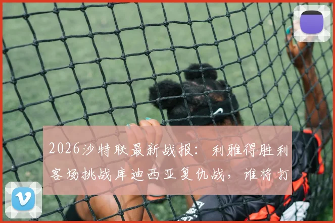 2026沙特联最新战报:利雅得胜利客场挑战库迪西亚复仇战,谁将打破主场不败神话?