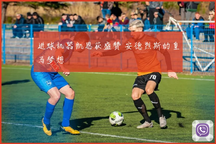 进球机器凯恩获盛赞 安德烈斯的皇马梦想